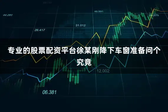 专业的股票配资平台徐某刚降下车窗准备问个究竟