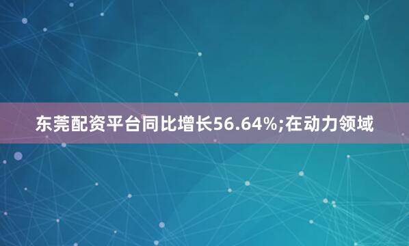 东莞配资平台同比增长56.64%;在动力领域