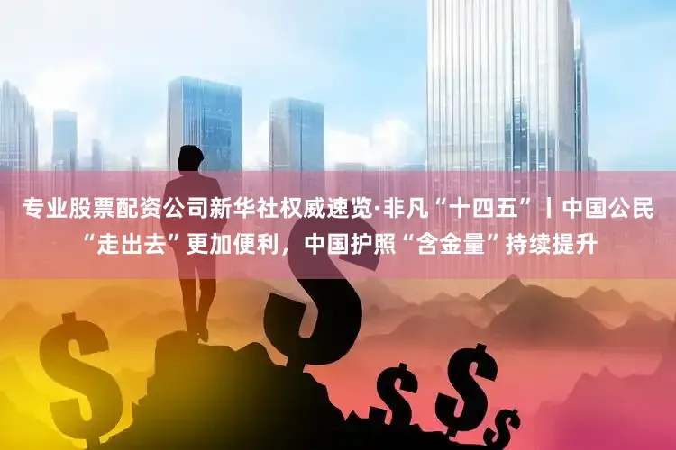 专业股票配资公司新华社权威速览·非凡“十四五”丨中国公民“走出去”更加便利，中国护照“含金量”持续提升