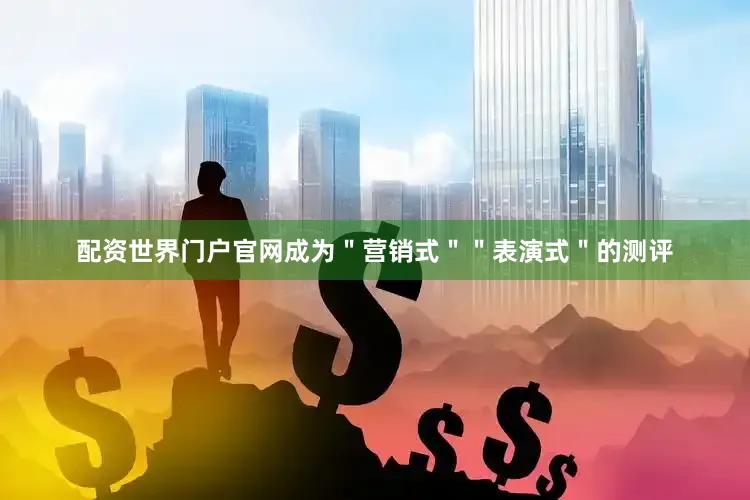 配资世界门户官网成为＂营销式＂＂表演式＂的测评