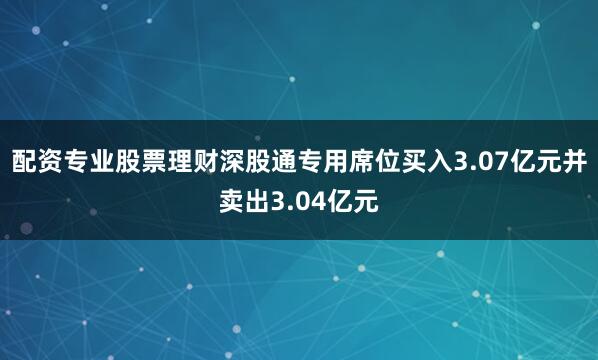 配资专业股票理财深股通专用席位买入3.07亿元并卖出3.04亿元