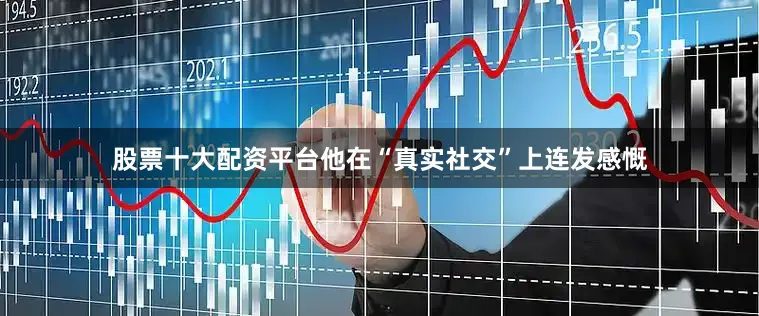 股票十大配资平台他在“真实社交”上连发感慨